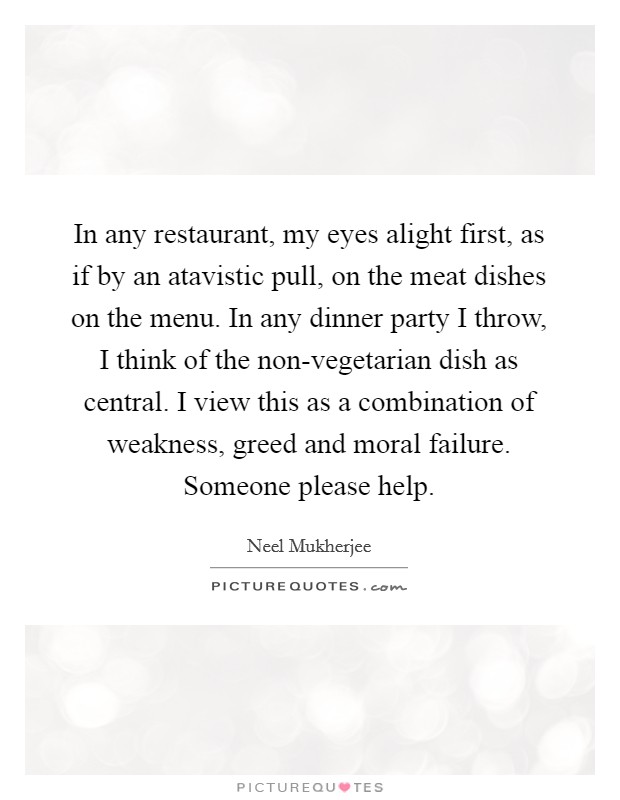 In any restaurant, my eyes alight first, as if by an atavistic pull, on the meat dishes on the menu. In any dinner party I throw, I think of the non-vegetarian dish as central. I view this as a combination of weakness, greed and moral failure. Someone please help. Picture Quote #1