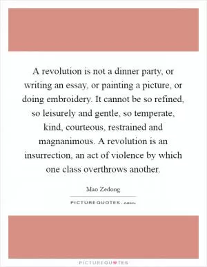 A revolution is not a dinner party, or writing an essay, or painting a picture, or doing embroidery. It cannot be so refined, so leisurely and gentle, so temperate, kind, courteous, restrained and magnanimous. A revolution is an insurrection, an act of violence by which one class overthrows another Picture Quote #1