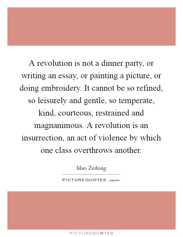 A revolution is not a dinner party, or writing an essay, or painting a picture, or doing embroidery. It cannot be so refined, so leisurely and gentle, so temperate, kind, courteous, restrained and magnanimous. A revolution is an insurrection, an act of violence by which one class overthrows another. Picture Quote #1