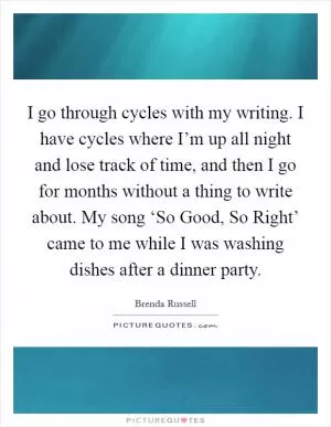 I go through cycles with my writing. I have cycles where I’m up all night and lose track of time, and then I go for months without a thing to write about. My song ‘So Good, So Right’ came to me while I was washing dishes after a dinner party Picture Quote #1