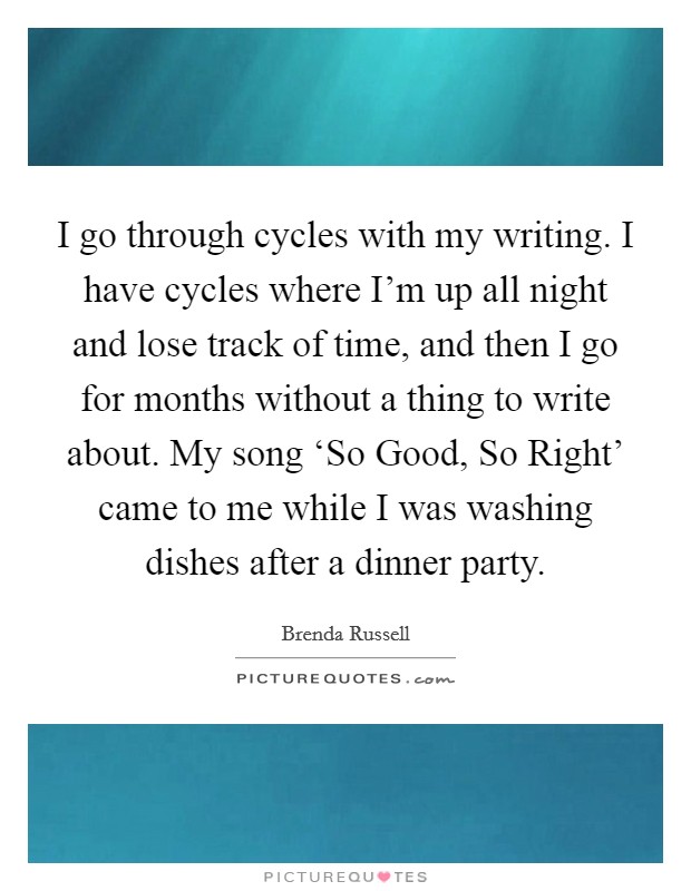 I go through cycles with my writing. I have cycles where I'm up all night and lose track of time, and then I go for months without a thing to write about. My song ‘So Good, So Right' came to me while I was washing dishes after a dinner party. Picture Quote #1