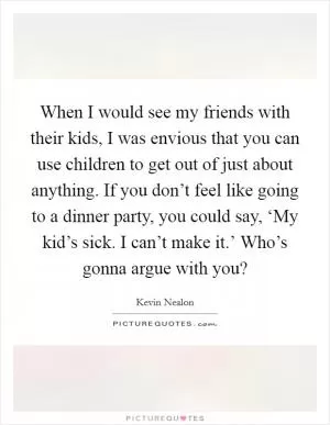 When I would see my friends with their kids, I was envious that you can use children to get out of just about anything. If you don’t feel like going to a dinner party, you could say, ‘My kid’s sick. I can’t make it.’ Who’s gonna argue with you? Picture Quote #1