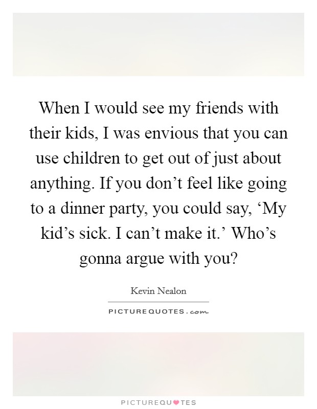When I would see my friends with their kids, I was envious that you can use children to get out of just about anything. If you don't feel like going to a dinner party, you could say, ‘My kid's sick. I can't make it.' Who's gonna argue with you? Picture Quote #1