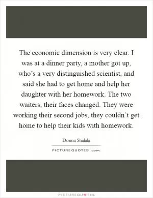 The economic dimension is very clear. I was at a dinner party, a mother got up, who’s a very distinguished scientist, and said she had to get home and help her daughter with her homework. The two waiters, their faces changed. They were working their second jobs, they couldn’t get home to help their kids with homework Picture Quote #1