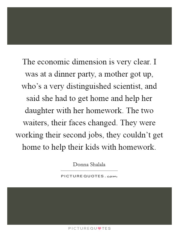 The economic dimension is very clear. I was at a dinner party, a mother got up, who's a very distinguished scientist, and said she had to get home and help her daughter with her homework. The two waiters, their faces changed. They were working their second jobs, they couldn't get home to help their kids with homework. Picture Quote #1
