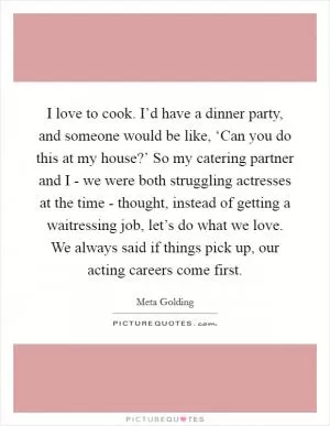 I love to cook. I’d have a dinner party, and someone would be like, ‘Can you do this at my house?’ So my catering partner and I - we were both struggling actresses at the time - thought, instead of getting a waitressing job, let’s do what we love. We always said if things pick up, our acting careers come first Picture Quote #1