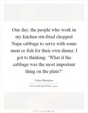 One day, the people who work in my kitchen stir-fried chopped Napa cabbage to serve with some meat or fish for their own dinner. I got to thinking: ‘What if the cabbage was the most important thing on the plate?’ Picture Quote #1