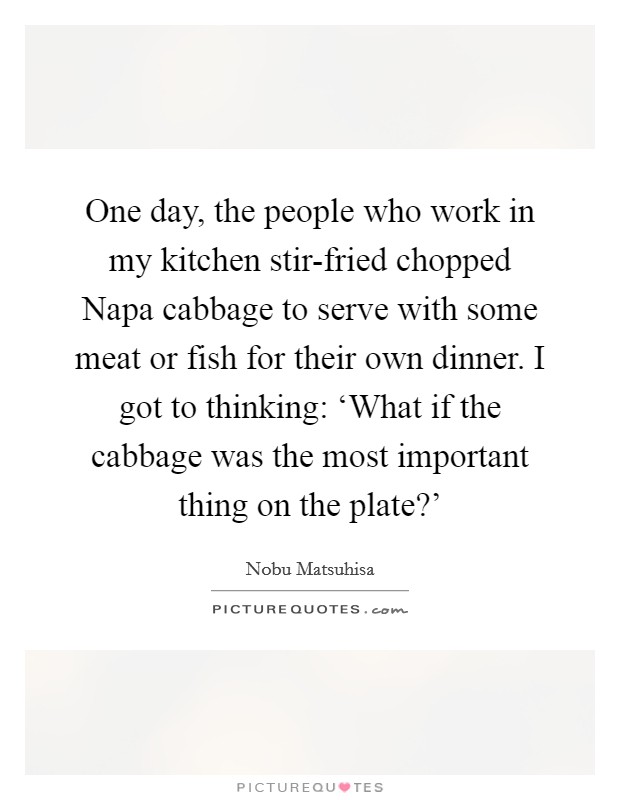 One day, the people who work in my kitchen stir-fried chopped Napa cabbage to serve with some meat or fish for their own dinner. I got to thinking: ‘What if the cabbage was the most important thing on the plate?' Picture Quote #1