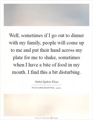 Well, sometimes if I go out to dinner with my family, people will come up to me and put their hand across my plate for me to shake, sometimes when I have a bite of food in my mouth. I find this a bit disturbing Picture Quote #1