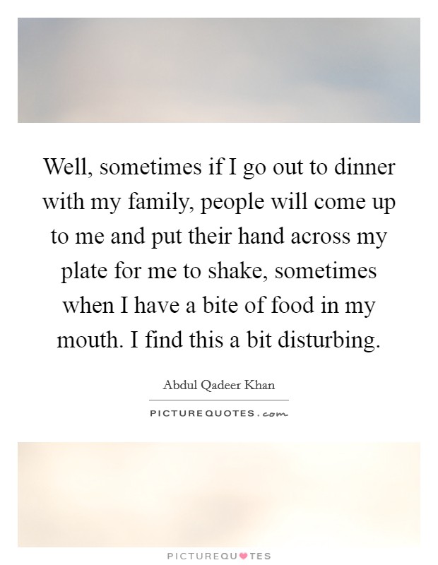 Well, sometimes if I go out to dinner with my family, people will come up to me and put their hand across my plate for me to shake, sometimes when I have a bite of food in my mouth. I find this a bit disturbing. Picture Quote #1