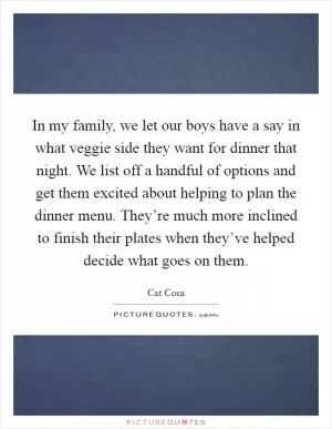 In my family, we let our boys have a say in what veggie side they want for dinner that night. We list off a handful of options and get them excited about helping to plan the dinner menu. They’re much more inclined to finish their plates when they’ve helped decide what goes on them Picture Quote #1