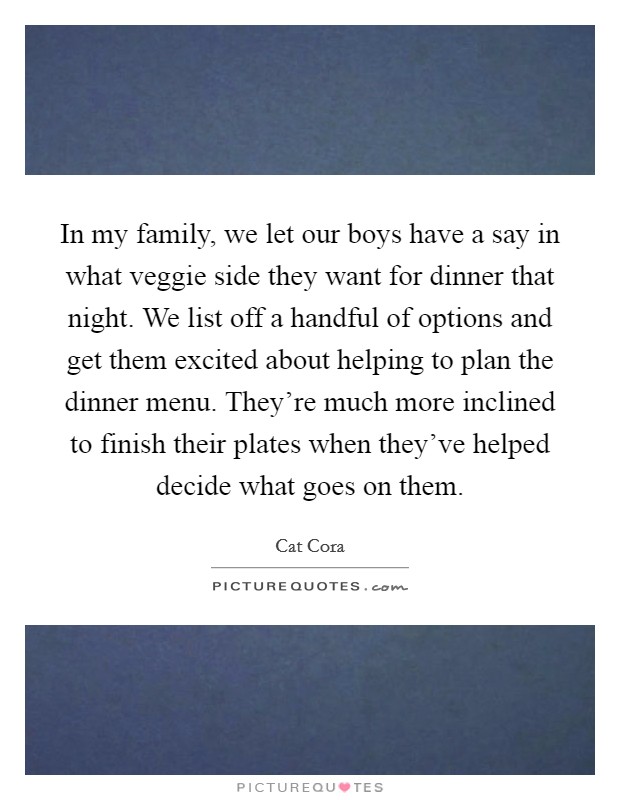 In my family, we let our boys have a say in what veggie side they want for dinner that night. We list off a handful of options and get them excited about helping to plan the dinner menu. They're much more inclined to finish their plates when they've helped decide what goes on them. Picture Quote #1