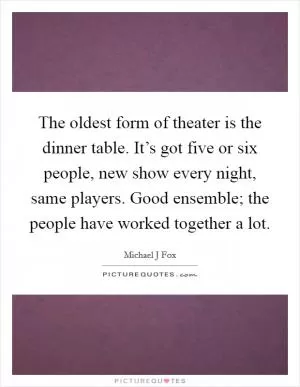 The oldest form of theater is the dinner table. It’s got five or six people, new show every night, same players. Good ensemble; the people have worked together a lot Picture Quote #1