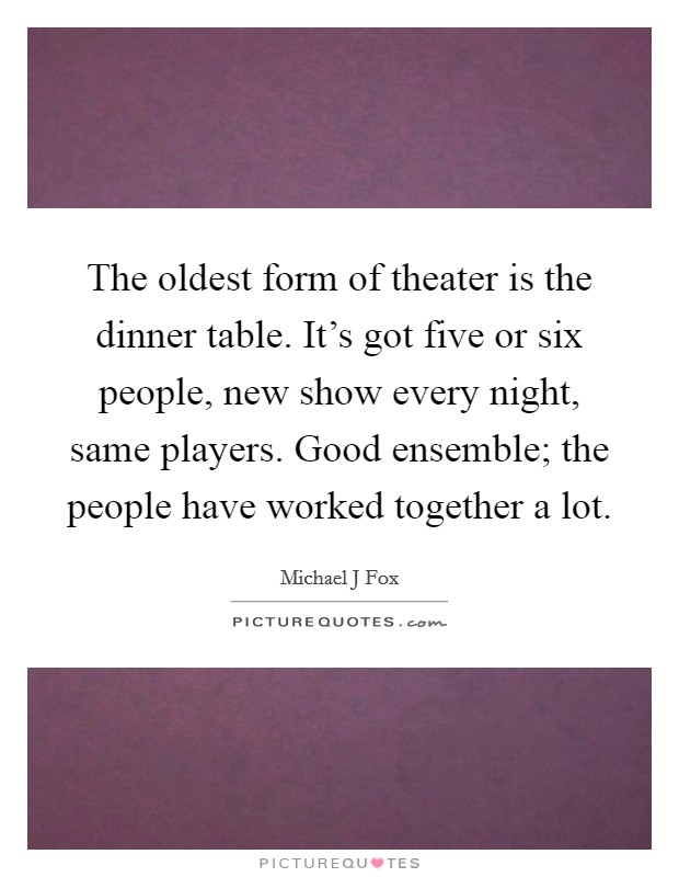 The oldest form of theater is the dinner table. It's got five or six people, new show every night, same players. Good ensemble; the people have worked together a lot. Picture Quote #1