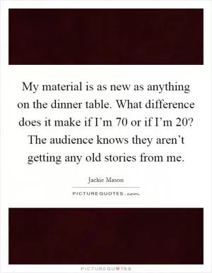 My material is as new as anything on the dinner table. What difference does it make if I’m 70 or if I’m 20? The audience knows they aren’t getting any old stories from me Picture Quote #1
