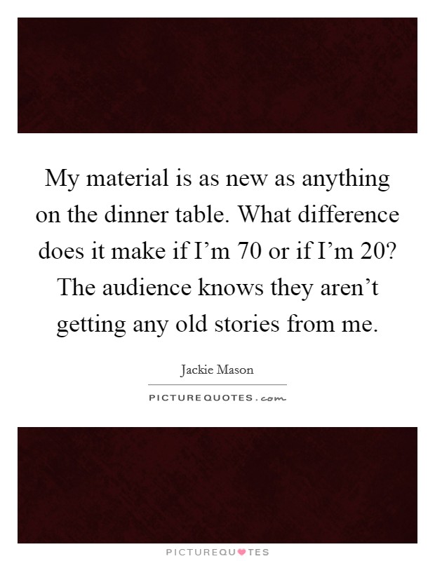 My material is as new as anything on the dinner table. What difference does it make if I'm 70 or if I'm 20? The audience knows they aren't getting any old stories from me. Picture Quote #1