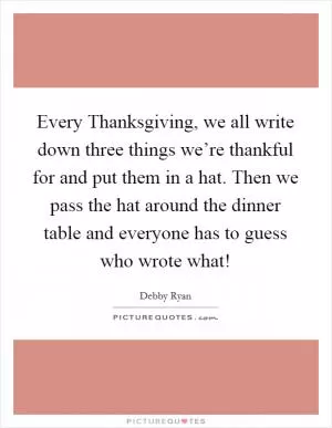 Every Thanksgiving, we all write down three things we’re thankful for and put them in a hat. Then we pass the hat around the dinner table and everyone has to guess who wrote what! Picture Quote #1