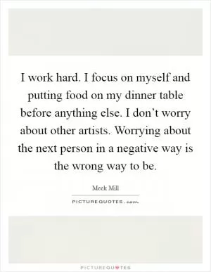 I work hard. I focus on myself and putting food on my dinner table before anything else. I don’t worry about other artists. Worrying about the next person in a negative way is the wrong way to be Picture Quote #1
