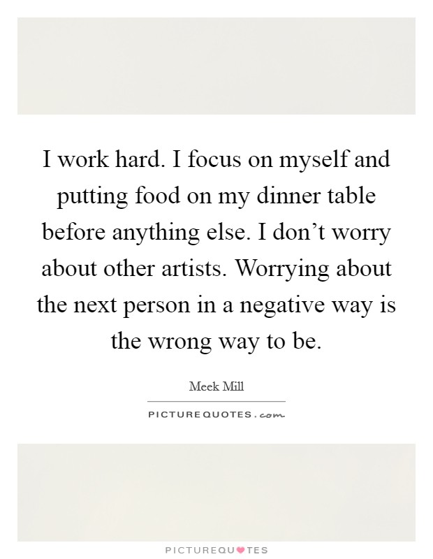 I work hard. I focus on myself and putting food on my dinner table before anything else. I don't worry about other artists. Worrying about the next person in a negative way is the wrong way to be. Picture Quote #1