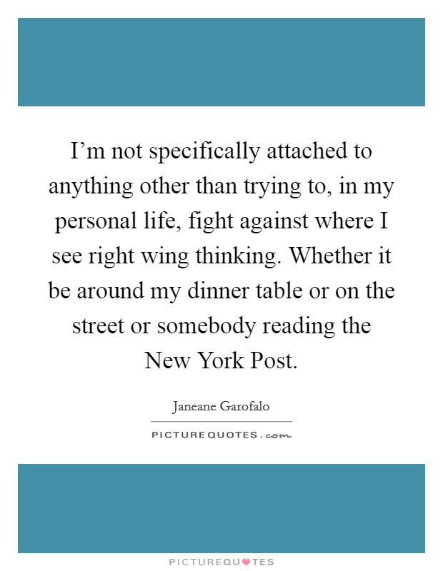I'm not specifically attached to anything other than trying to, in my personal life, fight against where I see right wing thinking. Whether it be around my dinner table or on the street or somebody reading the New York Post. Picture Quote #1