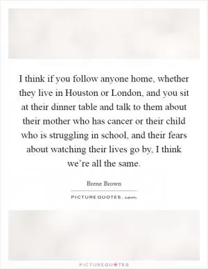 I think if you follow anyone home, whether they live in Houston or London, and you sit at their dinner table and talk to them about their mother who has cancer or their child who is struggling in school, and their fears about watching their lives go by, I think we’re all the same Picture Quote #1
