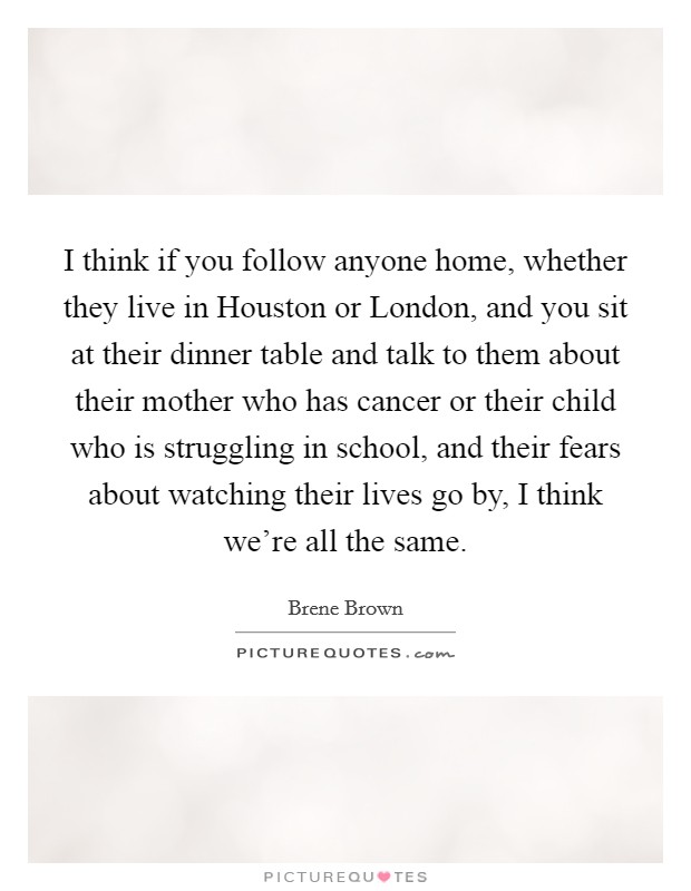 I think if you follow anyone home, whether they live in Houston or London, and you sit at their dinner table and talk to them about their mother who has cancer or their child who is struggling in school, and their fears about watching their lives go by, I think we're all the same. Picture Quote #1