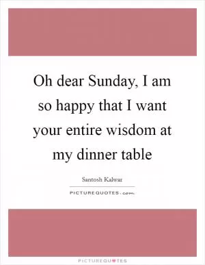 Oh dear Sunday, I am so happy that I want your entire wisdom at my dinner table Picture Quote #1