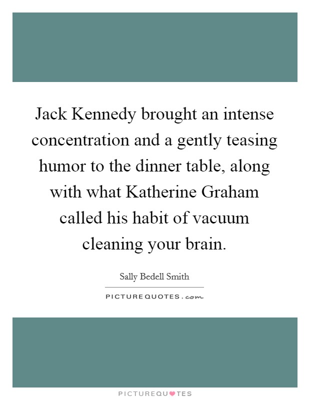 Jack Kennedy brought an intense concentration and a gently teasing humor to the dinner table, along with what Katherine Graham called his habit of vacuum cleaning your brain. Picture Quote #1