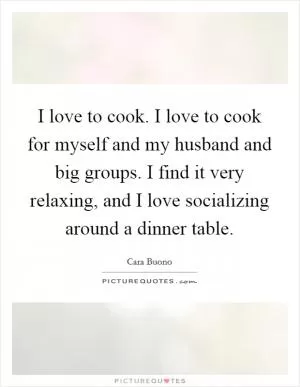 I love to cook. I love to cook for myself and my husband and big groups. I find it very relaxing, and I love socializing around a dinner table Picture Quote #1