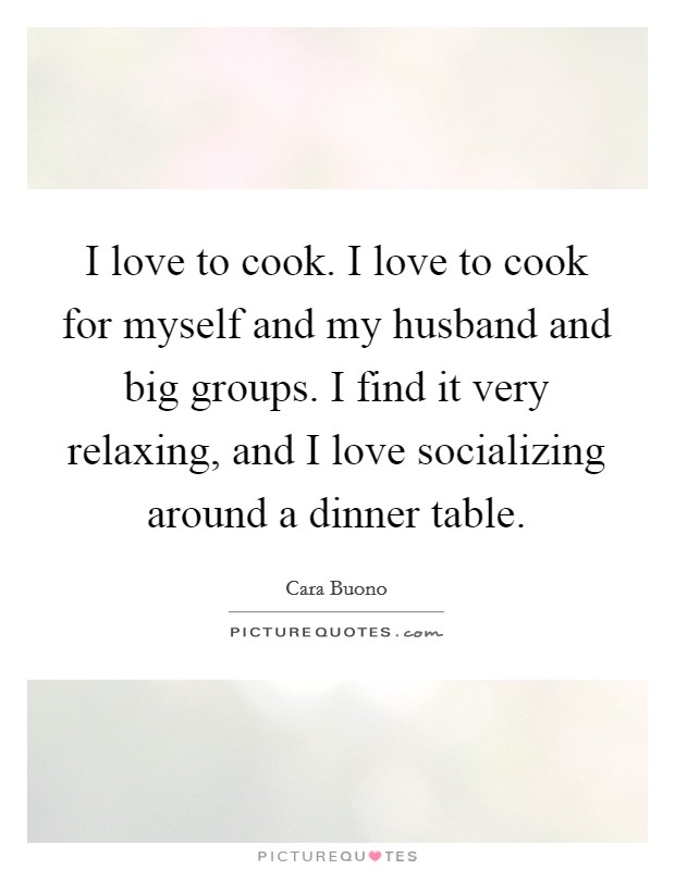 I love to cook. I love to cook for myself and my husband and big groups. I find it very relaxing, and I love socializing around a dinner table. Picture Quote #1