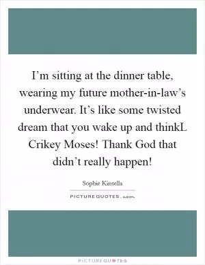 I’m sitting at the dinner table, wearing my future mother-in-law’s underwear. It’s like some twisted dream that you wake up and thinkL Crikey Moses! Thank God that didn’t really happen! Picture Quote #1