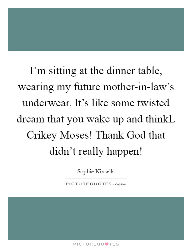 I'm sitting at the dinner table, wearing my future mother-in-law's underwear. It's like some twisted dream that you wake up and thinkL Crikey Moses! Thank God that didn't really happen! Picture Quote #1