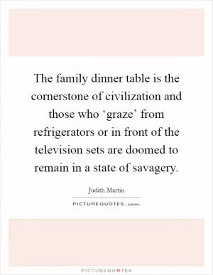 The family dinner table is the cornerstone of civilization and those who ‘graze’ from refrigerators or in front of the television sets are doomed to remain in a state of savagery Picture Quote #1