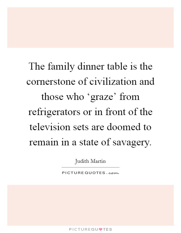 The family dinner table is the cornerstone of civilization and those who ‘graze' from refrigerators or in front of the television sets are doomed to remain in a state of savagery. Picture Quote #1