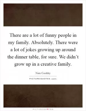 There are a lot of funny people in my family. Absolutely. There were a lot of jokes growing up around the dinner table, for sure. We didn’t grow up in a creative family Picture Quote #1