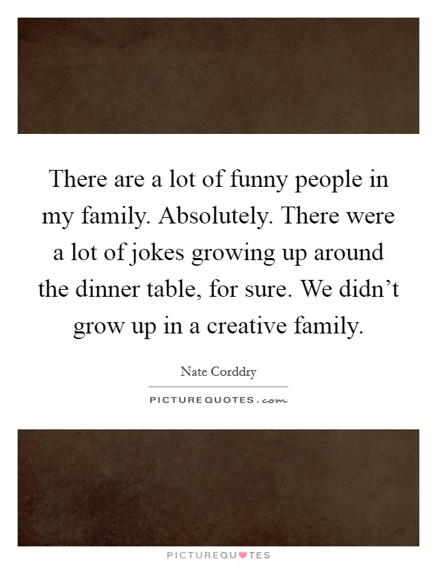 There are a lot of funny people in my family. Absolutely. There were a lot of jokes growing up around the dinner table, for sure. We didn't grow up in a creative family. Picture Quote #1