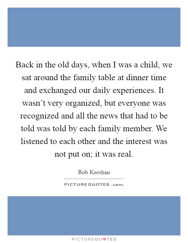 Back in the old days, when I was a child, we sat around the family table at dinner time and exchanged our daily experiences. It wasn't very organized, but everyone was recognized and all the news that had to be told was told by each family member. We listened to each other and the interest was not put on; it was real. Picture Quote #1