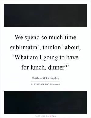 We spend so much time sublimatin’, thinkin’ about, ‘What am I going to have for lunch, dinner?’ Picture Quote #1