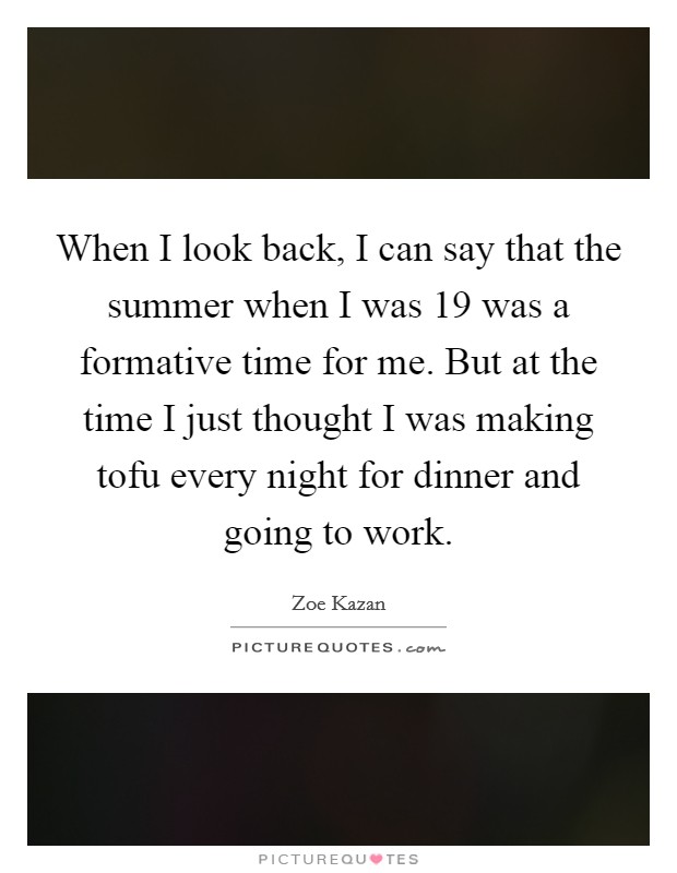 When I look back, I can say that the summer when I was 19 was a formative time for me. But at the time I just thought I was making tofu every night for dinner and going to work. Picture Quote #1