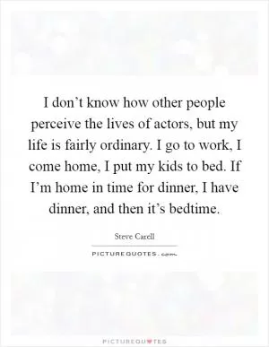 I don’t know how other people perceive the lives of actors, but my life is fairly ordinary. I go to work, I come home, I put my kids to bed. If I’m home in time for dinner, I have dinner, and then it’s bedtime Picture Quote #1