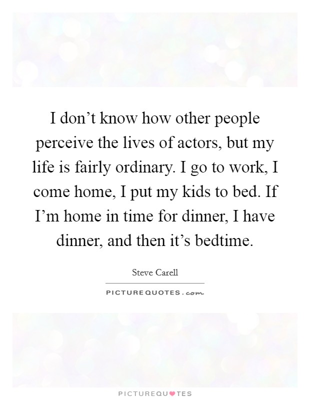 I don't know how other people perceive the lives of actors, but my life is fairly ordinary. I go to work, I come home, I put my kids to bed. If I'm home in time for dinner, I have dinner, and then it's bedtime. Picture Quote #1