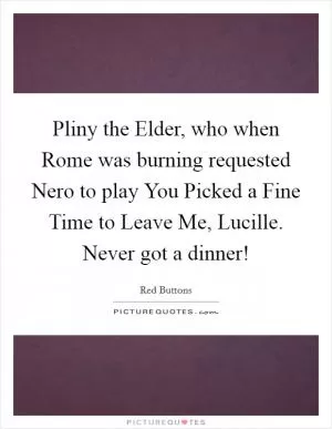 Pliny the Elder, who when Rome was burning requested Nero to play You Picked a Fine Time to Leave Me, Lucille. Never got a dinner! Picture Quote #1