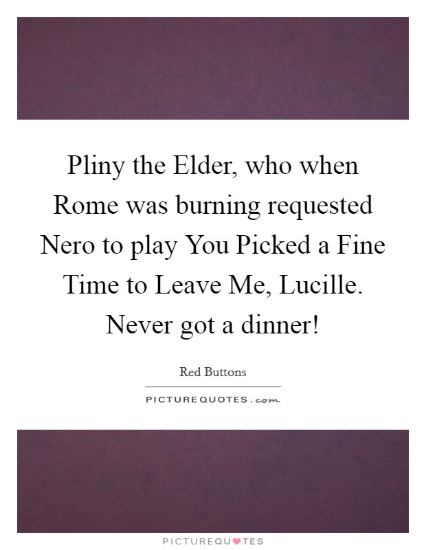 Pliny the Elder, who when Rome was burning requested Nero to play You Picked a Fine Time to Leave Me, Lucille. Never got a dinner! Picture Quote #1