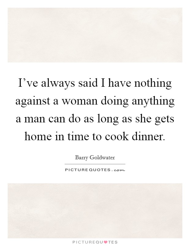 I've always said I have nothing against a woman doing anything a man can do as long as she gets home in time to cook dinner. Picture Quote #1