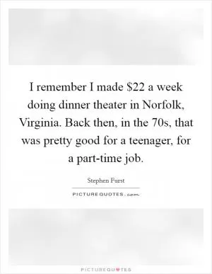 I remember I made $22 a week doing dinner theater in Norfolk, Virginia. Back then, in the  70s, that was pretty good for a teenager, for a part-time job Picture Quote #1