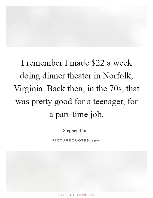 I remember I made $22 a week doing dinner theater in Norfolk, Virginia. Back then, in the  70s, that was pretty good for a teenager, for a part-time job. Picture Quote #1