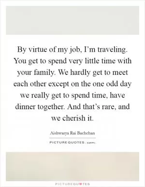 By virtue of my job, I’m traveling. You get to spend very little time with your family. We hardly get to meet each other except on the one odd day we really get to spend time, have dinner together. And that’s rare, and we cherish it Picture Quote #1