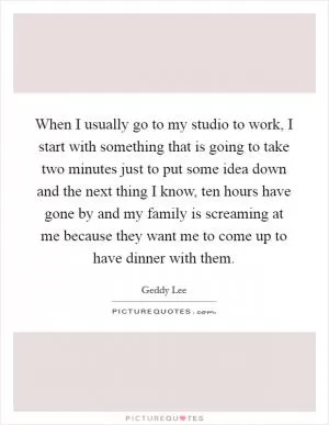 When I usually go to my studio to work, I start with something that is going to take two minutes just to put some idea down and the next thing I know, ten hours have gone by and my family is screaming at me because they want me to come up to have dinner with them Picture Quote #1
