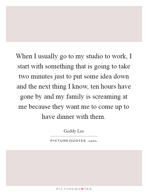 When I usually go to my studio to work, I start with something that is going to take two minutes just to put some idea down and the next thing I know, ten hours have gone by and my family is screaming at me because they want me to come up to have dinner with them. Picture Quote #1