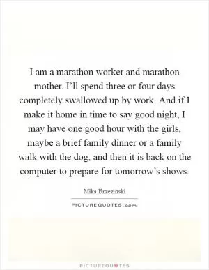 I am a marathon worker and marathon mother. I’ll spend three or four days completely swallowed up by work. And if I make it home in time to say good night, I may have one good hour with the girls, maybe a brief family dinner or a family walk with the dog, and then it is back on the computer to prepare for tomorrow’s shows Picture Quote #1